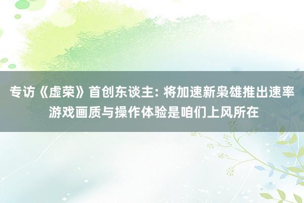 专访《虚荣》首创东谈主: 将加速新枭雄推出速率 游戏画质与操作体验是咱们上风所在