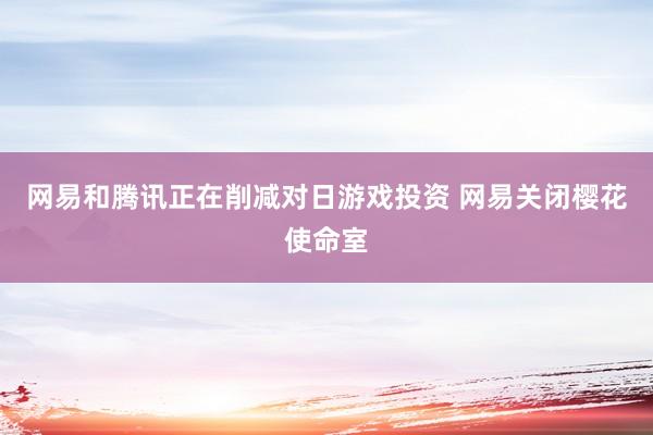 网易和腾讯正在削减对日游戏投资 网易关闭樱花使命室
