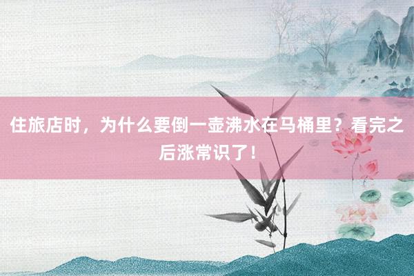 住旅店时，为什么要倒一壶沸水在马桶里？看完之后涨常识了！