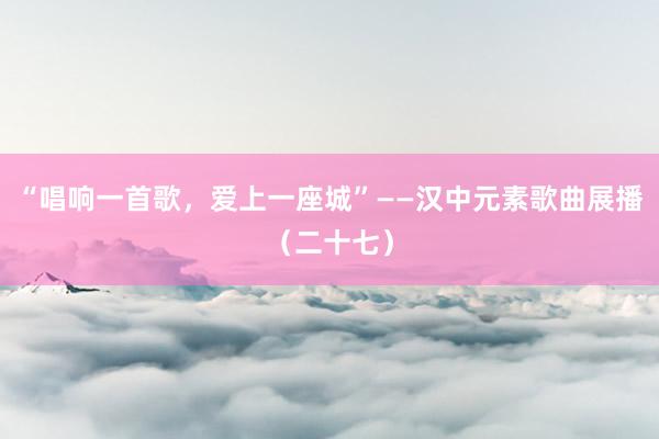 “唱响一首歌，爱上一座城”——汉中元素歌曲展播（二十七）