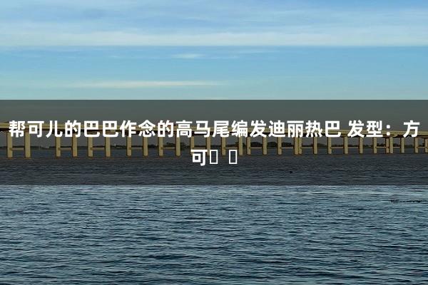 帮可儿的巴巴作念的高马尾编发迪丽热巴 发型：方可✌️