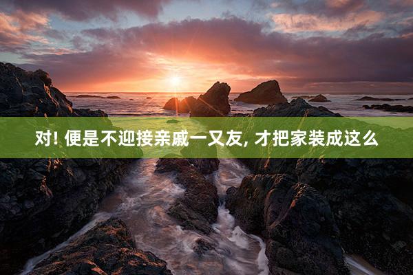 对! 便是不迎接亲戚一又友, 才把家装成这么
