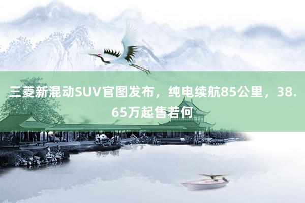 三菱新混动SUV官图发布，纯电续航85公里，38.65万起售若何