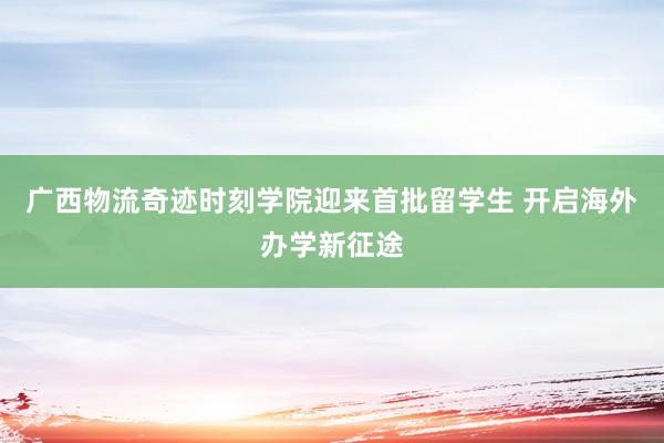 广西物流奇迹时刻学院迎来首批留学生 开启海外办学新征途