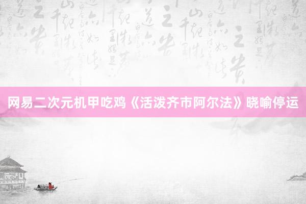 网易二次元机甲吃鸡《活泼齐市阿尔法》晓喻停运