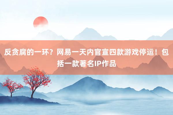 反贪腐的一环？网易一天内官宣四款游戏停运！包括一款著名IP作品