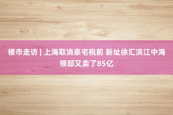 楼市走访 | 上海取消豪宅税前 新址徐汇滨江中海领邸又卖了85亿