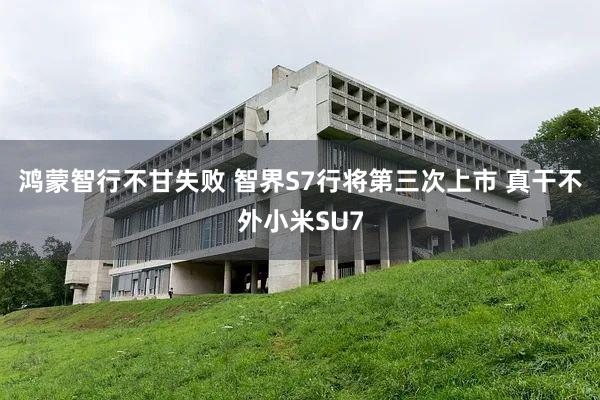 鸿蒙智行不甘失败 智界S7行将第三次上市 真干不外小米SU7
