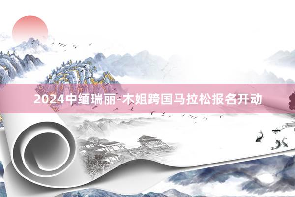 2024中缅瑞丽-木姐跨国马拉松报名开动