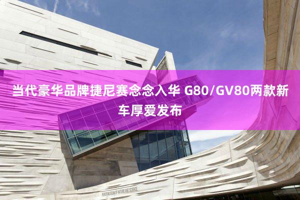 当代豪华品牌捷尼赛念念入华 G80/GV80两款新车厚爱发布