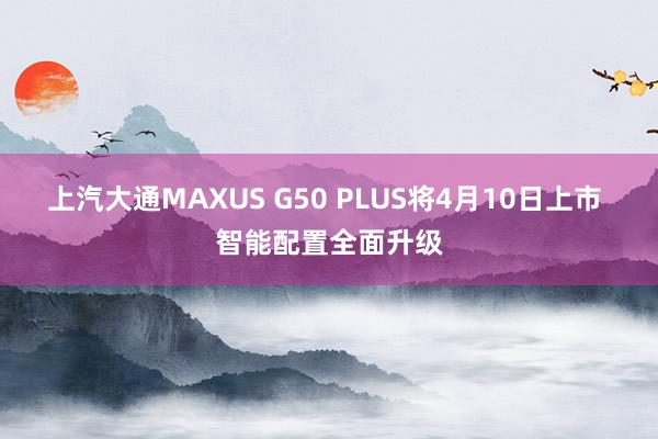 上汽大通MAXUS G50 PLUS将4月10日上市 智能配置全面升级