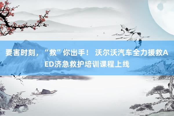 要害时刻，“救”你出手！ 沃尔沃汽车全力援救AED济急救护培训课程上线