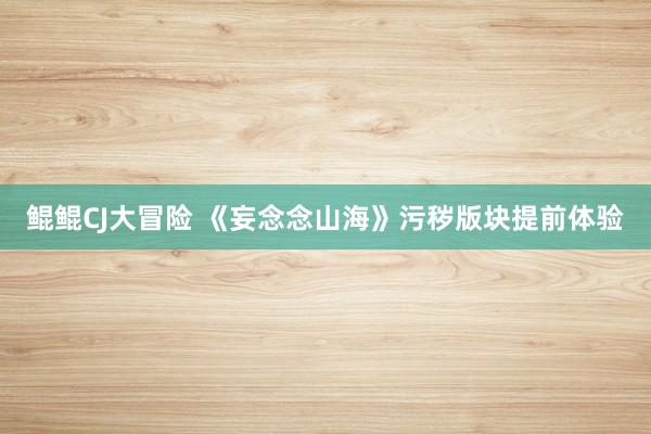 鲲鲲CJ大冒险 《妄念念山海》污秽版块提前体验