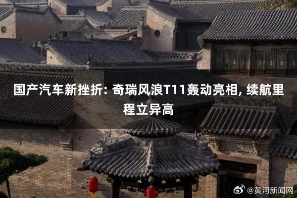 国产汽车新挫折: 奇瑞风浪T11轰动亮相, 续航里程立异高