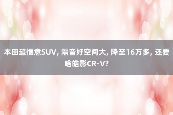 本田超惬意SUV, 隔音好空间大, 降至16万多, 还要啥皓影CR-V?