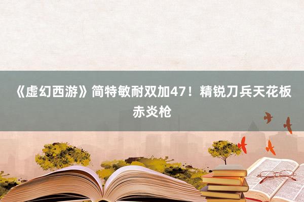 《虚幻西游》简特敏耐双加47！精锐刀兵天花板赤炎枪