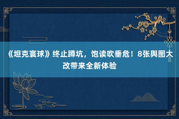 《坦克寰球》终止蹲坑，饱读吹垂危！8张舆图大改带来全新体验