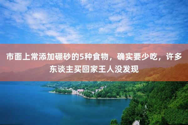 市面上常添加硼砂的5种食物，确实要少吃，许多东谈主买回家王人没发现