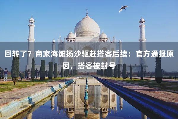 回转了？商家海滩扬沙驱赶搭客后续：官方通报原因，搭客被封号