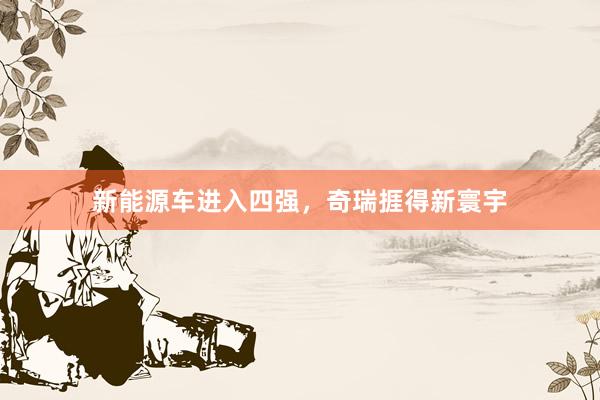 新能源车进入四强，奇瑞捱得新寰宇