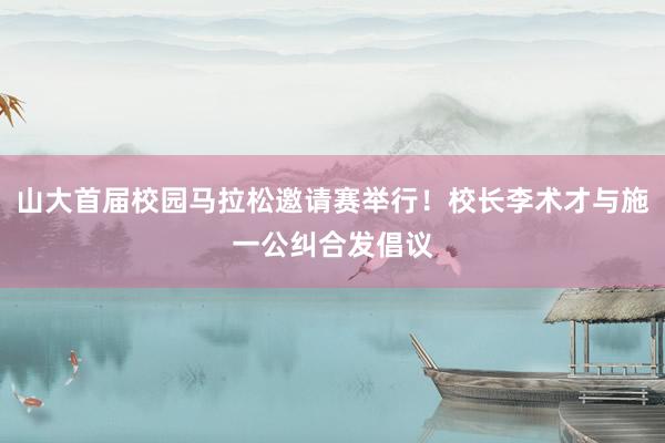 山大首届校园马拉松邀请赛举行！校长李术才与施一公纠合发倡议