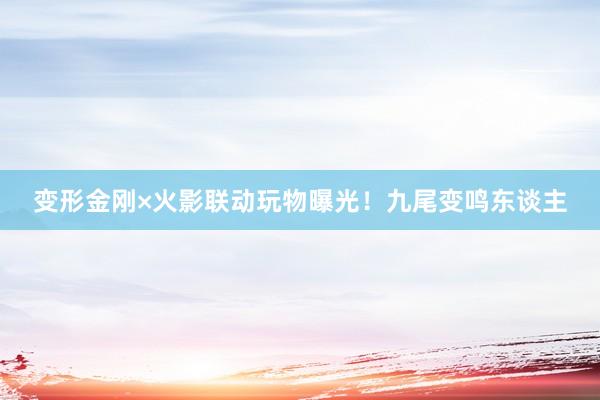 变形金刚×火影联动玩物曝光！九尾变鸣东谈主