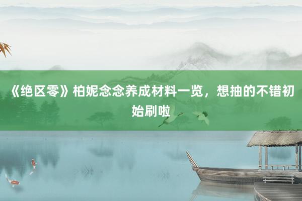 《绝区零》柏妮念念养成材料一览，想抽的不错初始刷啦