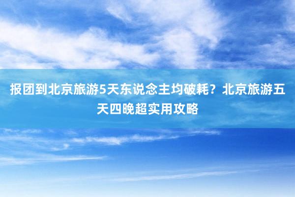 报团到北京旅游5天东说念主均破耗？北京旅游五天四晚超实用攻略
