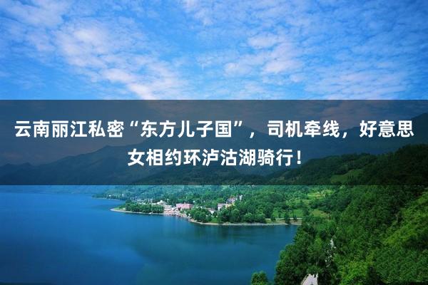 云南丽江私密“东方儿子国”，司机牵线，好意思女相约环泸沽湖骑行！
