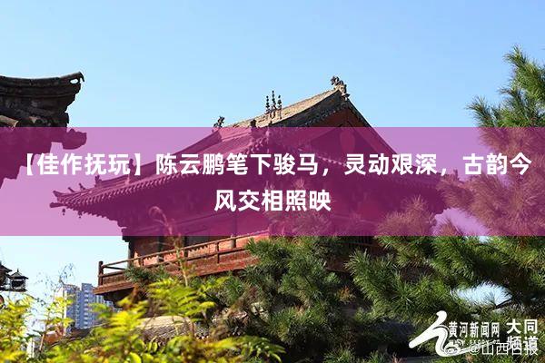 【佳作抚玩】陈云鹏笔下骏马，灵动艰深，古韵今风交相照映