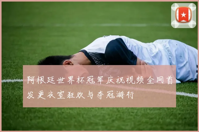 阿根廷世界杯冠军庆祝视频全网首发更衣室狂欢与夺冠游行