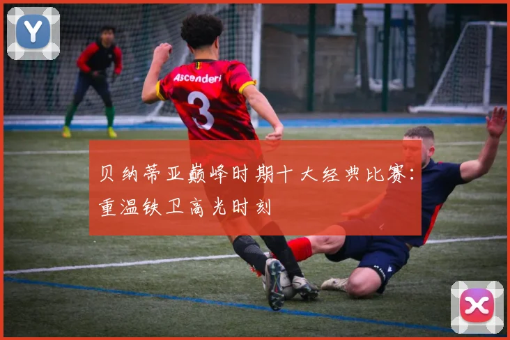 贝纳蒂亚巅峰时期十大经典比赛：重温铁卫高光时刻